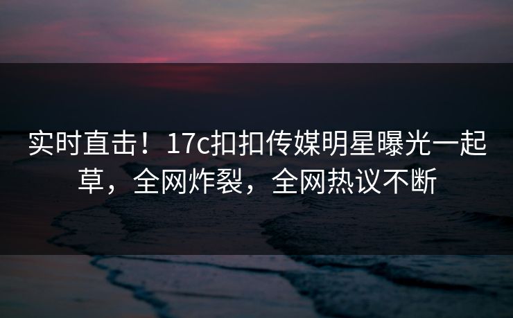 实时直击！17c扣扣传媒明星曝光一起草，全网炸裂，全网热议不断