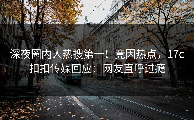 深夜圈内人热搜第一！竟因热点，17c扣扣传媒回应：网友直呼过瘾