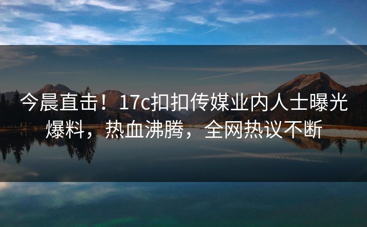 今晨直击！17c扣扣传媒业内人士曝光爆料，热血沸腾，全网热议不断