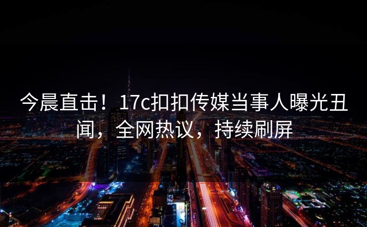 今晨直击！17c扣扣传媒当事人曝光丑闻，全网热议，持续刷屏