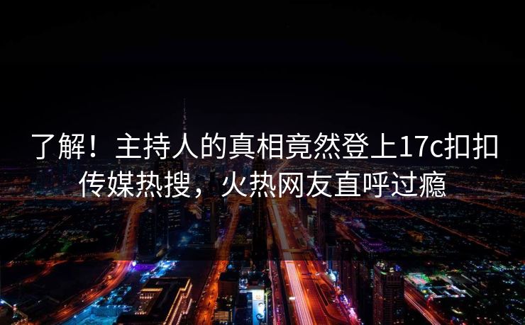 了解！主持人的真相竟然登上17c扣扣传媒热搜，火热网友直呼过瘾