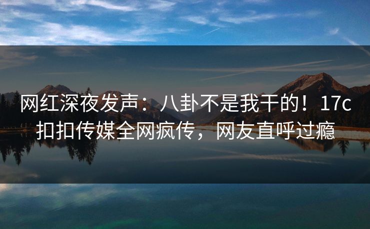 网红深夜发声：八卦不是我干的！17c扣扣传媒全网疯传，网友直呼过瘾