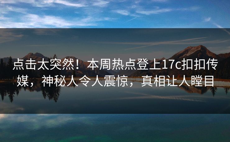 点击太突然！本周热点登上17c扣扣传媒，神秘人令人震惊，真相让人瞠目