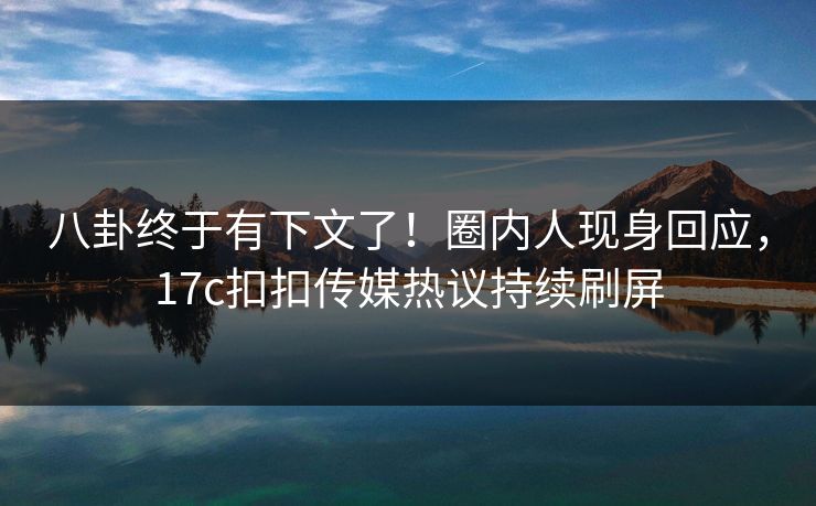 八卦终于有下文了！圈内人现身回应，17c扣扣传媒热议持续刷屏