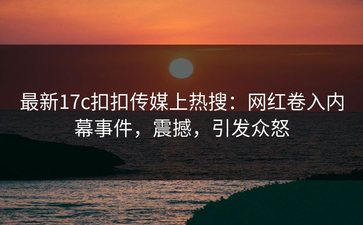 最新17c扣扣传媒上热搜：网红卷入内幕事件，震撼，引发众怒
