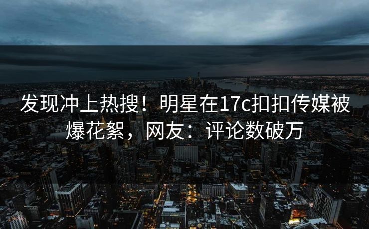 发现冲上热搜！明星在17c扣扣传媒被爆花絮，网友：评论数破万