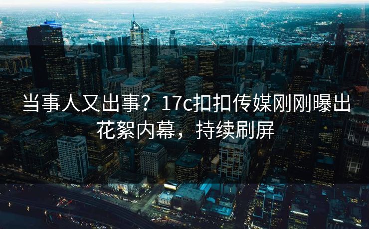 当事人又出事？17c扣扣传媒刚刚曝出花絮内幕，持续刷屏