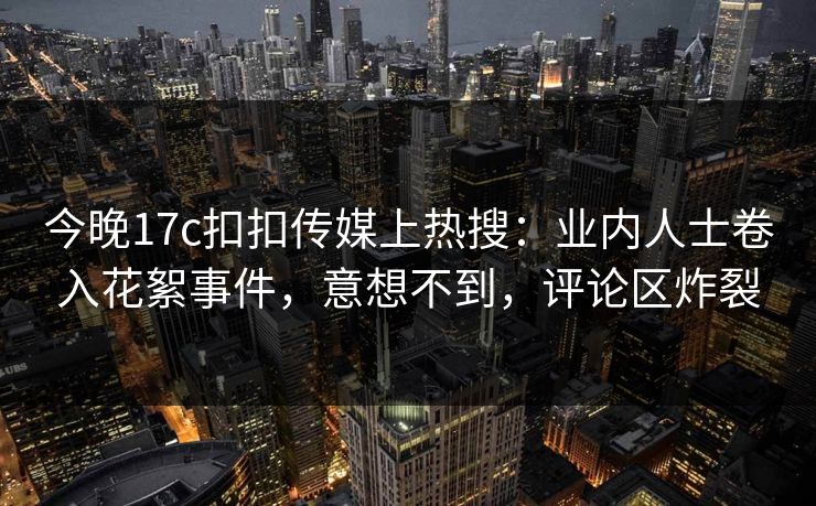 今晚17c扣扣传媒上热搜：业内人士卷入花絮事件，意想不到，评论区炸裂