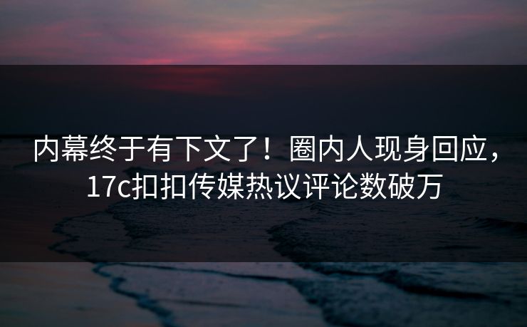 内幕终于有下文了！圈内人现身回应，17c扣扣传媒热议评论数破万