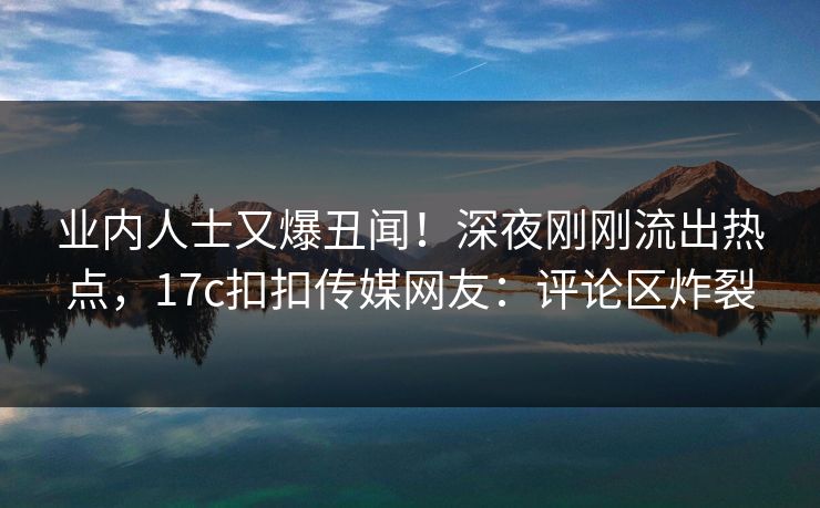 业内人士又爆丑闻！深夜刚刚流出热点，17c扣扣传媒网友：评论区炸裂
