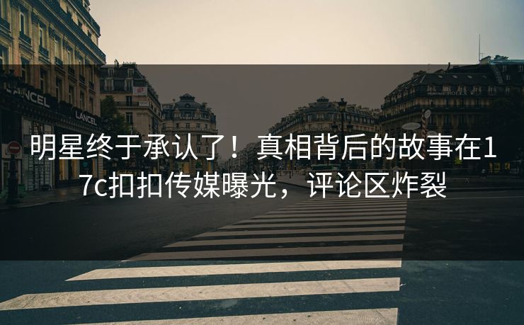 明星终于承认了！真相背后的故事在17c扣扣传媒曝光，评论区炸裂