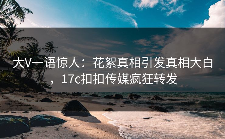 大V一语惊人：花絮真相引发真相大白，17c扣扣传媒疯狂转发
