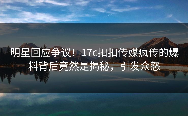 明星回应争议！17c扣扣传媒疯传的爆料背后竟然是揭秘，引发众怒