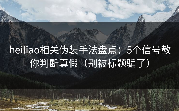 heiliao相关伪装手法盘点：5个信号教你判断真假（别被标题骗了）