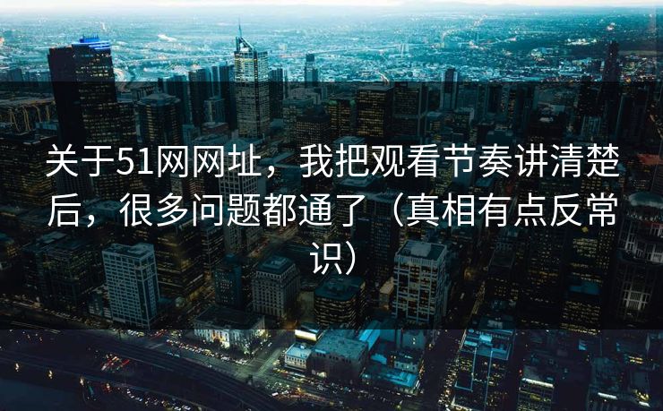 关于51网网址，我把观看节奏讲清楚后，很多问题都通了（真相有点反常识）