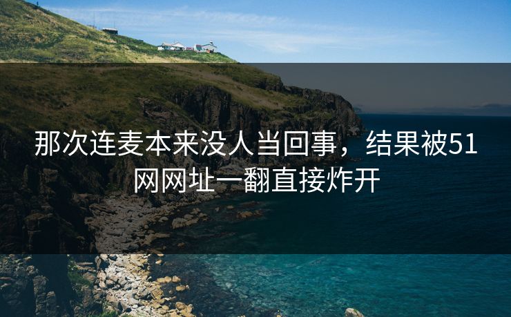 那次连麦本来没人当回事，结果被51网网址一翻直接炸开